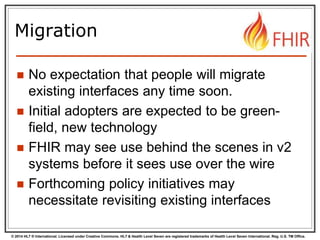© 2014 HL7 ® International. Licensed under Creative Commons. HL7 & Health Level Seven are registered trademarks of Health Level Seven International. Reg. U.S. TM Office.
Migration
 No expectation that people will migrate
existing interfaces any time soon.
 Initial adopters are expected to be green-
field, new technology
 FHIR may see use behind the scenes in v2
systems before it sees use over the wire
 Forthcoming policy initiatives may
necessitate revisiting existing interfaces
 