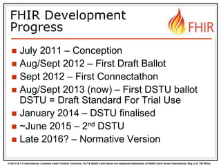 © 2014 HL7 ® International. Licensed under Creative Commons. HL7 & Health Level Seven are registered trademarks of Health Level Seven International. Reg. U.S. TM Office.
FHIR Development
Progress
 July 2011 – Conception
 Aug/Sept 2012 – First Draft Ballot
 Sept 2012 – First Connectathon
 Aug/Sept 2013 – First DSTU ballot
DSTU = Draft Standard For Trial Use
 January 2014 – DSTU finalised
 ~June 2015 – 2nd DSTU
 Late 2016? – Normative Version
 