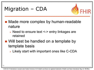© 2014 HL7 ® International. Licensed under Creative Commons. HL7 & Health Level Seven are registered trademarks of Health Level Seven International. Reg. U.S. TM Office.
Migration – CDA
 Made more complex by human-readable
nature
 Need to ensure text <-> entry linkages are
retained
 Will best be handled on a template by
template basis
 Likely start with important ones like C-CDA
80
 