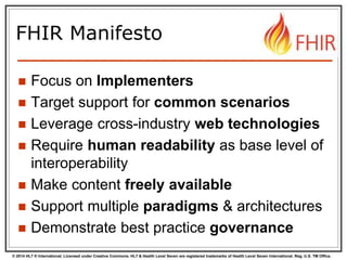 © 2014 HL7 ® International. Licensed under Creative Commons. HL7 & Health Level Seven are registered trademarks of Health Level Seven International. Reg. U.S. TM Office.
FHIR Manifesto
 Focus on Implementers
 Target support for common scenarios
 Leverage cross-industry web technologies
 Require human readability as base level of
interoperability
 Make content freely available
 Support multiple paradigms & architectures
 Demonstrate best practice governance
 
