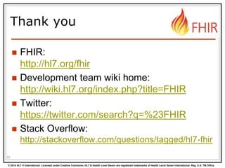 © 2014 HL7 ® International. Licensed under Creative Commons. HL7 & Health Level Seven are registered trademarks of Health Level Seven International. Reg. U.S. TM Office.
Thank you
 FHIR:
http://hl7.org/fhir
 Development team wiki home:
http://wiki.hl7.org/index.php?title=FHIR
 Twitter:
https://twitter.com/search?q=%23FHIR
 Stack Overflow:
http://stackoverflow.com/questions/tagged/hl7-fhir
82
 