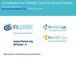 Introduction to FIWARE Cloud & Context Broker 
Fermín Galán, Telefonica I+D. 
fermin.galanmarquez@telefonica.com, @fermingalan (twitter) 
http://tinyurl.com/fiware-open-ecosystem 
 