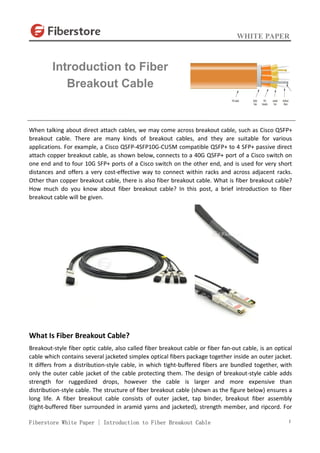WHITE PAPER
Fiberstore White Paper | Introduction to Fiber Breakout Cable 1
When talking about direct attach cables, we may come across breakout cable, such as Cisco QSFP+
breakout cable. There are many kinds of breakout cables, and they are suitable for various
applications. For example, a Cisco QSFP-4SFP10G-CU5M compatible QSFP+ to 4 SFP+ passive direct
attach copper breakout cable, as shown below, connects to a 40G QSFP+ port of a Cisco switch on
one end and to four 10G SFP+ ports of a Cisco switch on the other end, and is used for very short
distances and offers a very cost-effective way to connect within racks and across adjacent racks.
Other than copper breakout cable, there is also fiber breakout cable. What is fiber breakout cable?
How much do you know about fiber breakout cable? In this post, a brief introduction to fiber
breakout cable will be given.
What Is Fiber Breakout Cable?
Breakout-style fiber optic cable, also called fiber breakout cable or fiber fan-out cable, is an optical
cable which contains several jacketed simplex optical fibers package together inside an outer jacket.
It differs from a distribution-style cable, in which tight-buffered fibers are bundled together, with
only the outer cable jacket of the cable protecting them. The design of breakout-style cable adds
strength for ruggedized drops, however the cable is larger and more expensive than
distribution-style cable. The structure of fiber breakout cable (shown as the figure below) ensures a
long life. A fiber breakout cable consists of outer jacket, tap binder, breakout fiber assembly
(tight-buffered fiber surrounded in aramid yarns and jacketed), strength member, and ripcord. For
Introduction to Fiber
Breakout Cable
 