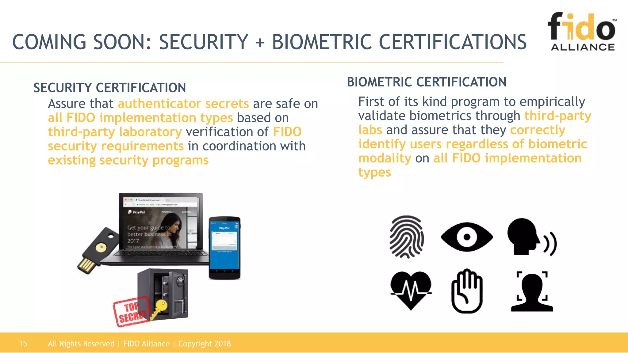 First of its kind program to empirically
validate biometrics through third-party
labs and assure that they correctly
identify users regardless of biometric
modality on all FIDO implementation
types
All Rights Reserved | FIDO Alliance | Copyright 201815
Assure that authenticator secrets are safe on
all FIDO implementation types based on
third-party laboratory verification of FIDO
security requirements in coordination with
existing security programs
SECURITY CERTIFICATION BIOMETRIC CERTIFICATION
COMING SOON: SECURITY + BIOMETRIC CERTIFICATIONS
 