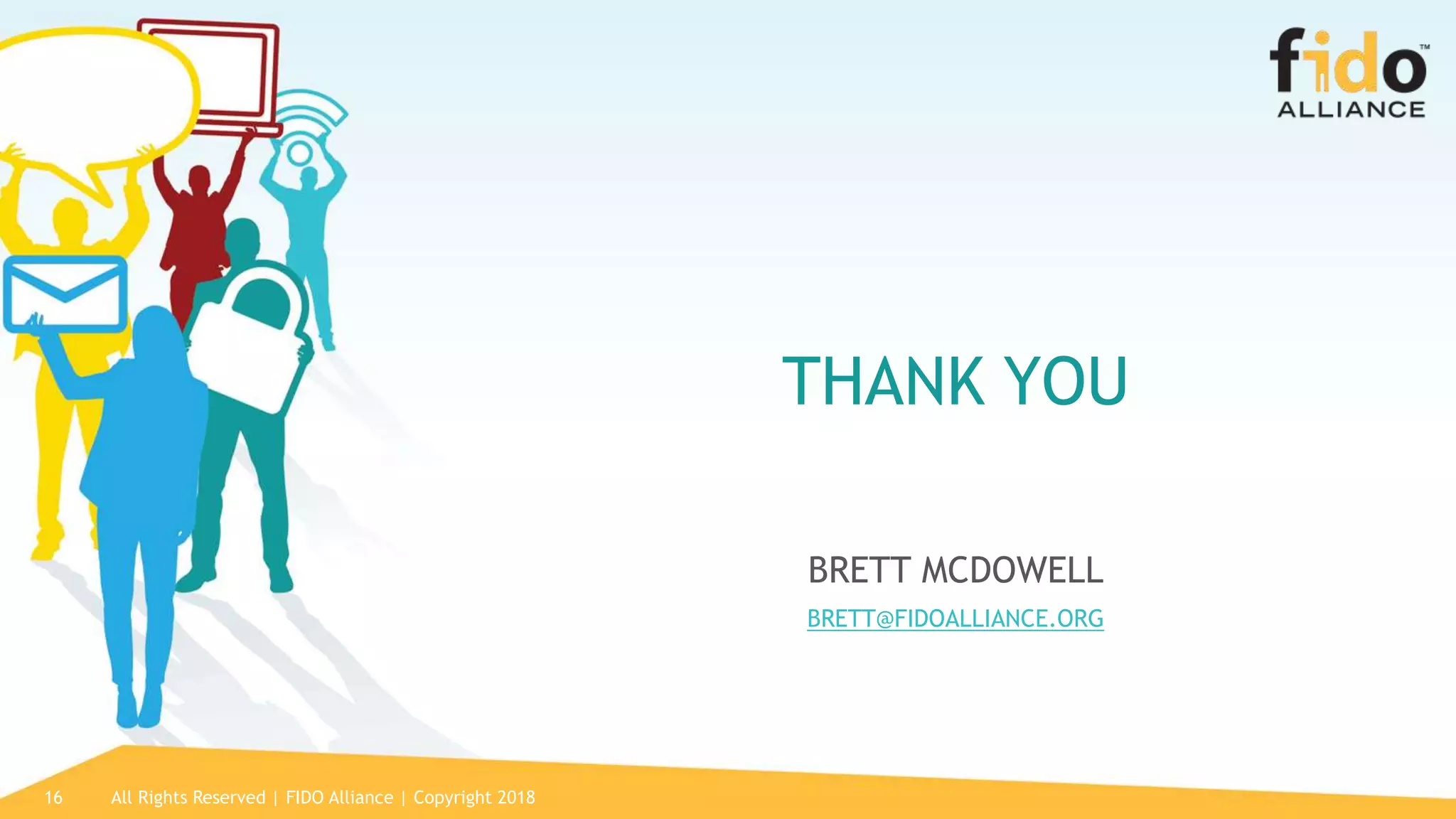 All Rights Reserved | FIDO Alliance | Copyright 201816
THANK YOU
BRETT MCDOWELL
BRETT@FIDOALLIANCE.ORG
 