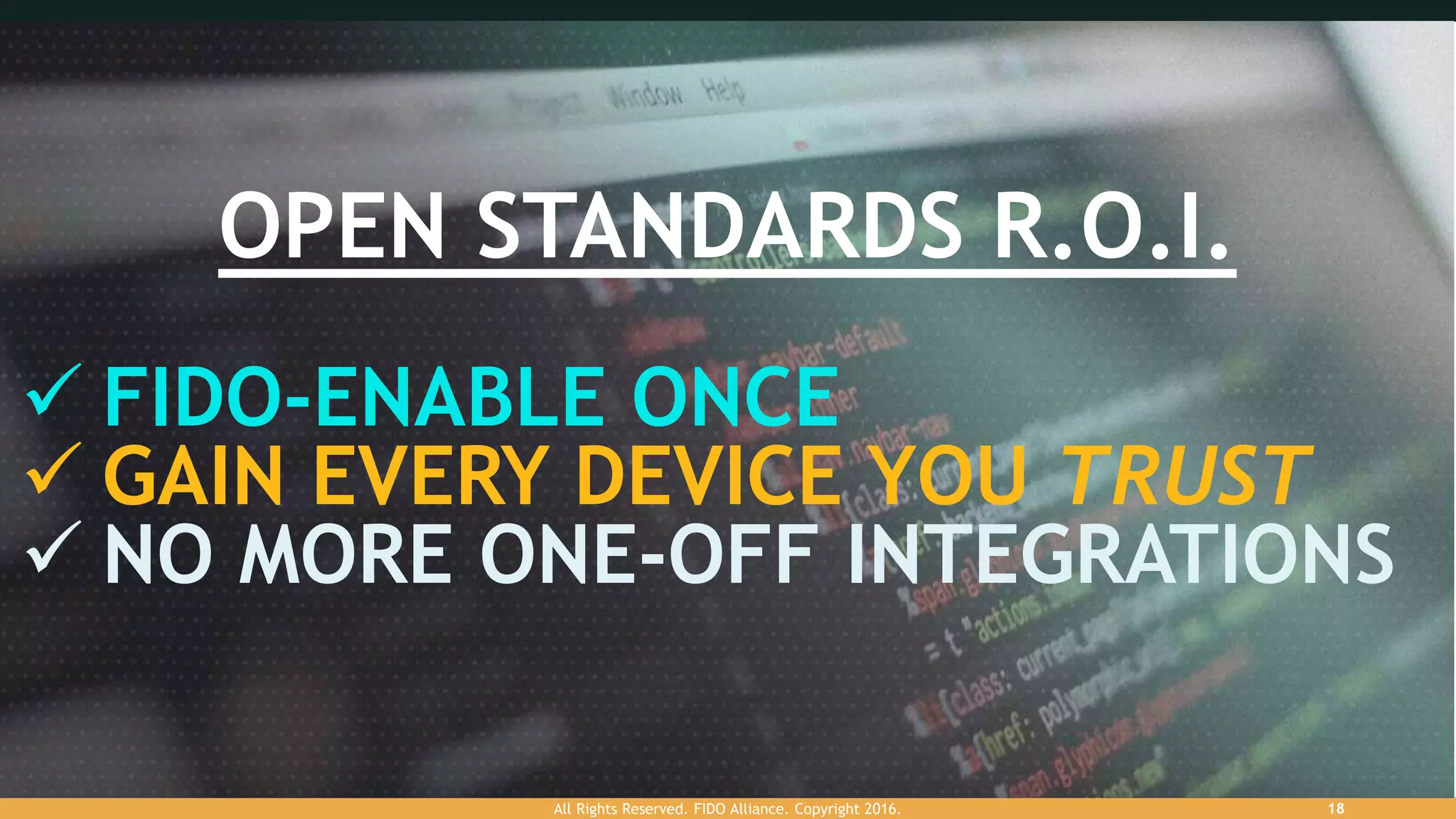 OPEN STANDARDS R.O.I.
 FIDO-ENABLE ONCE
 GAIN EVERY DEVICE YOU TRUST
 NO MORE ONE-OFF INTEGRATIONS
All Rights Reserved. FIDO Alliance. Copyright 2016. 18
 