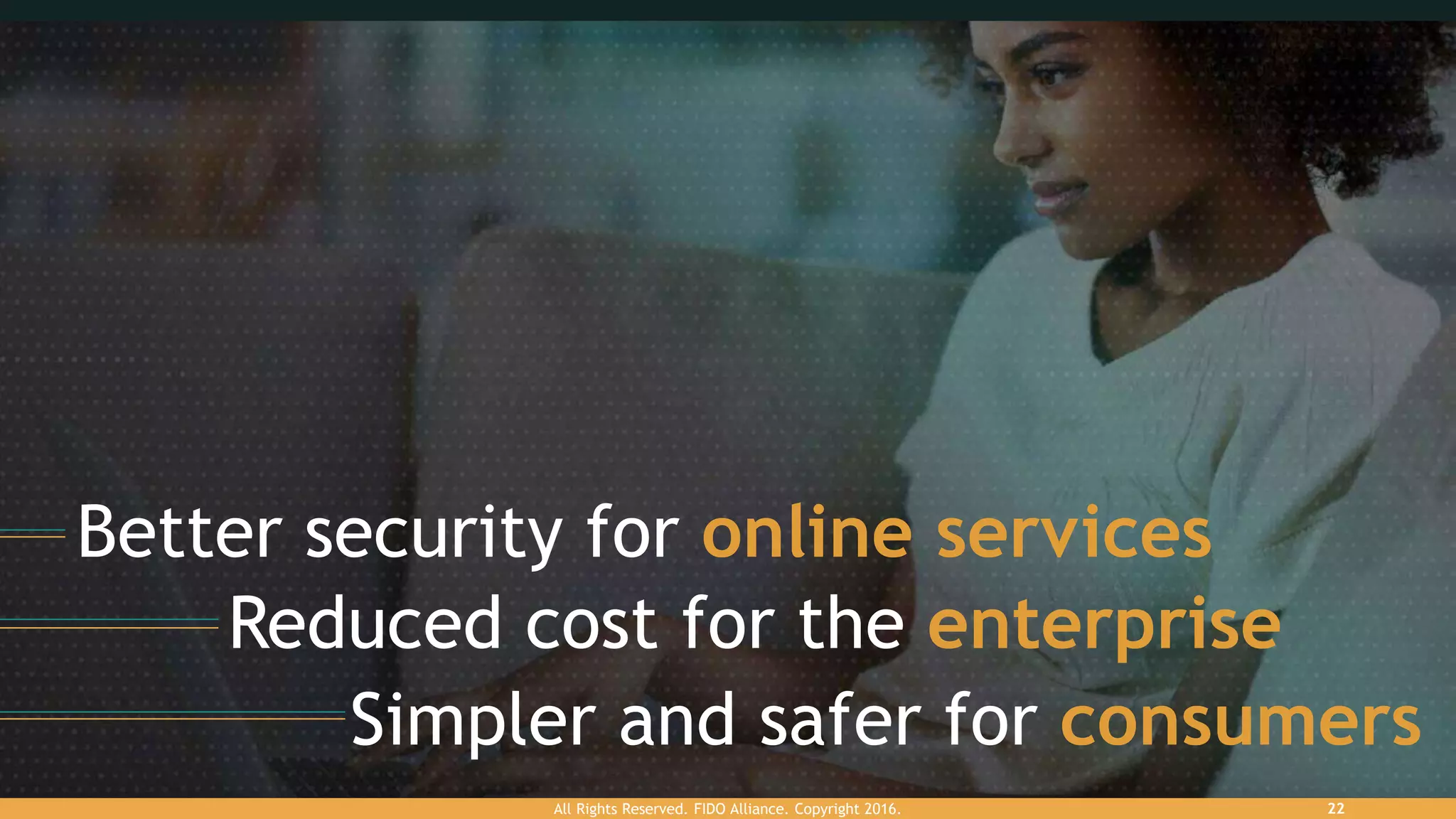 Better security for online services
Reduced cost for the enterprise
Simpler and safer for consumers
All Rights Reserved. FIDO Alliance. Copyright 2016. 22
 