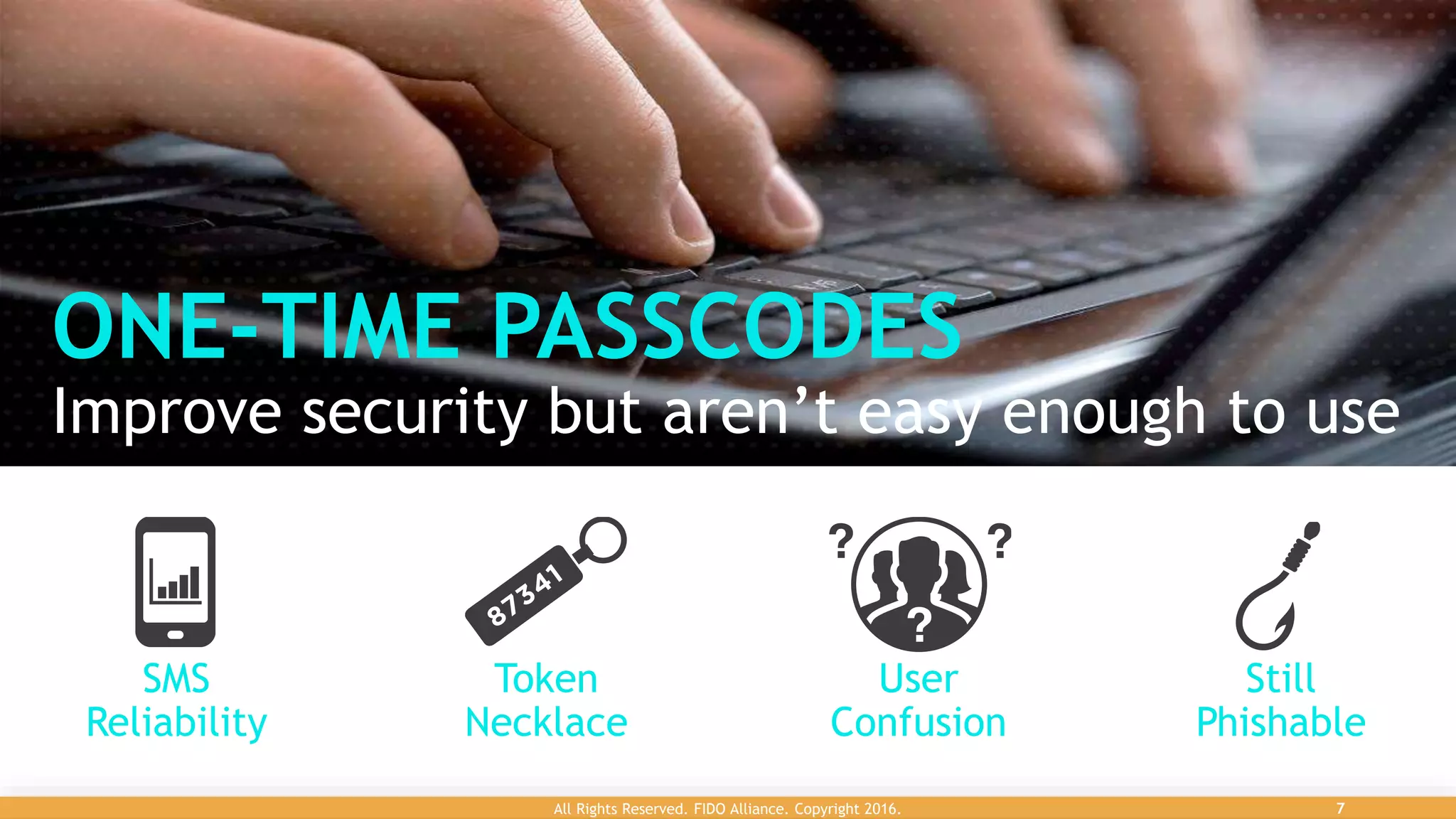 ONE-TIME PASSCODES
Improve security but aren’t easy enough to use
Still
Phishable
User
Confusion
Token
Necklace
SMS
Reliability
6Confidential All Rights Reserved. FIDO Alliance. Copyright 2016. 7
 