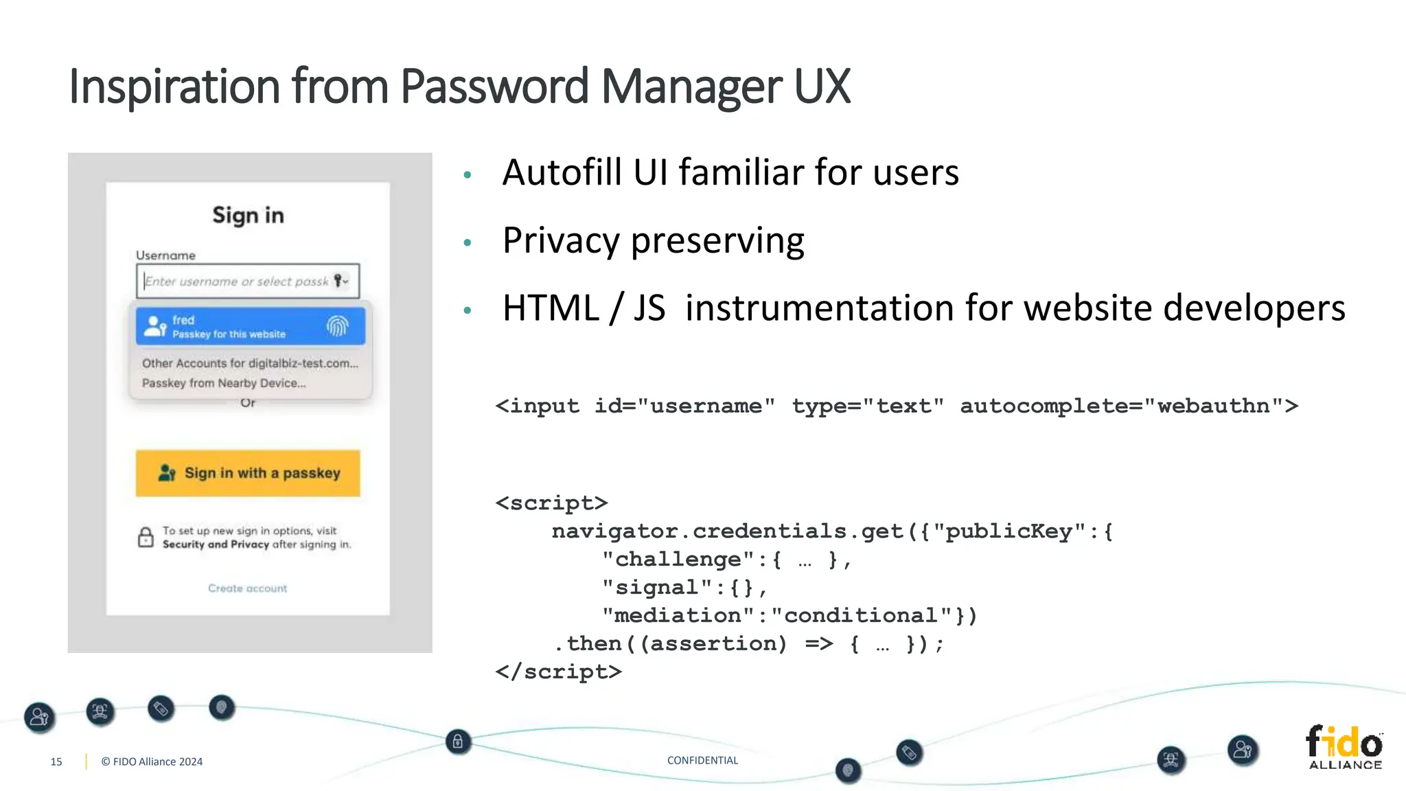 15 © FIDO Alliance 2024 CONFIDENTIAL
Inspiration from Password Manager UX
• Autofill UI familiar for users
• Privacy preserving
• HTML / JS instrumentation for website developers
<input id="username" type="text" autocomplete="webauthn">
<script>
navigator.credentials.get({"publicKey":{
"challenge":{ … },
"signal":{},
"mediation":"conditional"})
.then((assertion) => { … });
</script>
 