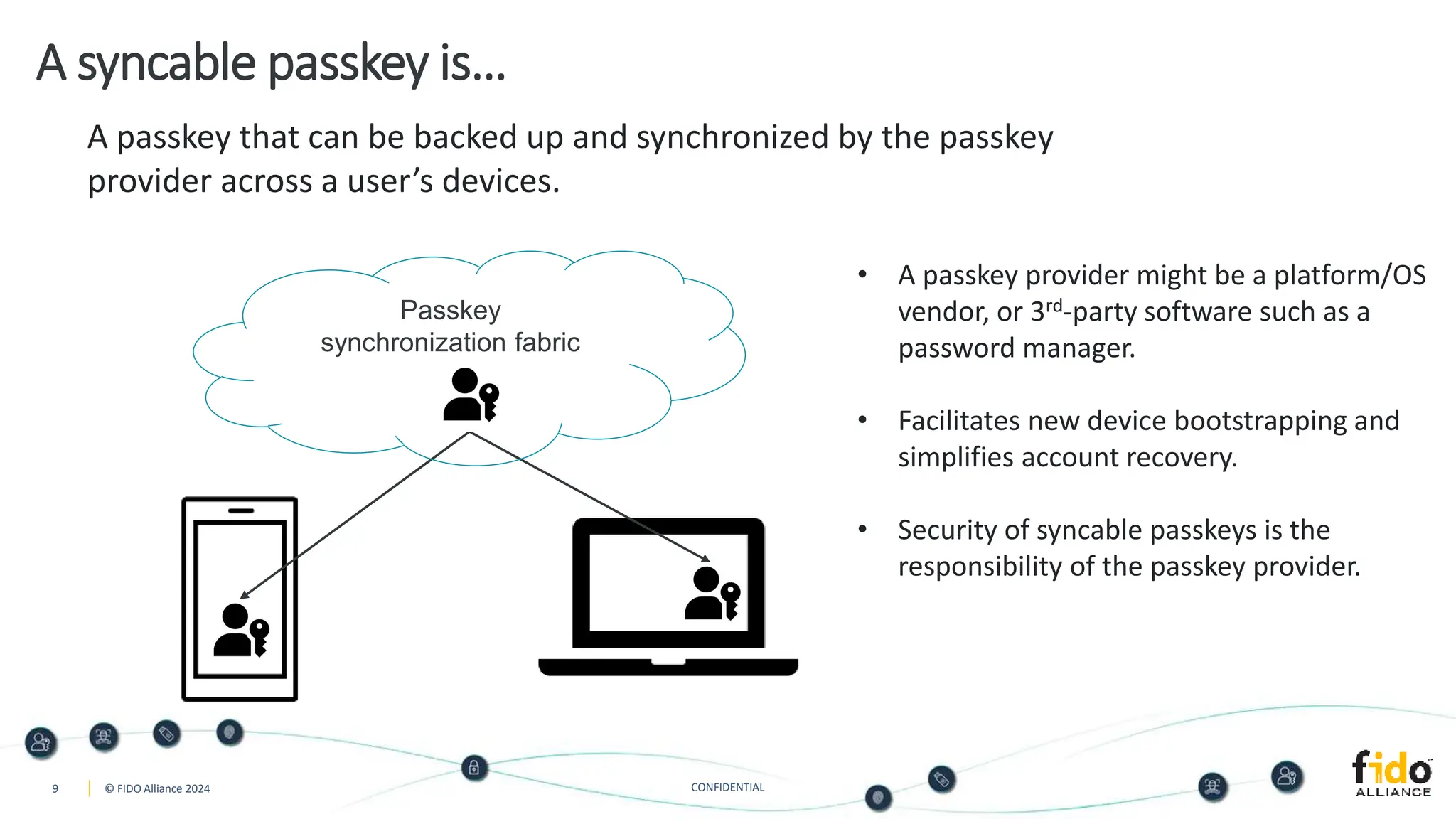 9 © FIDO Alliance 2024 CONFIDENTIAL
A syncable passkey is…
A passkey that can be backed up and synchronized by the passkey
provider across a user’s devices.
• A passkey provider might be a platform/OS
vendor, or 3rd-party software such as a
password manager.
• Facilitates new device bootstrapping and
simplifies account recovery.
• Security of syncable passkeys is the
responsibility of the passkey provider.
Passkey
synchronization fabric
 