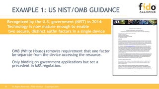 All Rights Reserved | FIDO Alliance | Copyright 201816
EXAMPLE 1: US NIST/OMB GUIDANCE
OMB (White House) removes requirement that one factor
be separate from the device accessing the resource.
Only binding on government applications but set a
precedent in MFA regulation.
Recognized by the U.S. government (NIST) in 2014:
Technology is now mature enough to enable
two secure, distinct authn factors in a single device
 