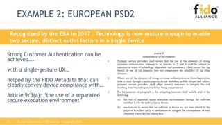 All Rights Reserved | FIDO Alliance | Copyright 201817
Recognized by the EBA in 2017 : Technology is now mature enough to enable
two secure, distinct authn factors in a single device
EXAMPLE 2: EUROPEAN PSD2
Strong Customer Authentication can be
achieved….
with a single-gesture UX…
helped by the FIDO Metadata that can
clearly convey device compliance with…
Article 9/3(a): “the use of a separated
secure execution environment”
 