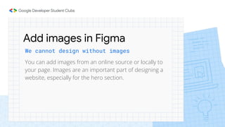We cannot design without images
Add images in Figma
You can add images from an online source or locally to
your page. Images are an important part of designing a
website, especially for the hero section.
 