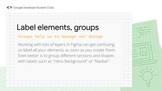 Working with lots of layers in Figma can get confusing,
so label all your elements as soon as you create them.
Even better is to group diﬀerent sections and shapes
with labels such as "Hero Background" or "Navbar".
Groups help us to manage our design
Label elements, groups
 