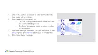 1. Click in the toolbar, or press C to enter comment mode.
Your cursor will turn into a .
2. Select a location to comment on:
○ Click the location on the canvas where you'd like
the comment to be pinned.
○ Or, click and drag your cursor to select a region
to comment on.
3. Type your message in the field. Click the emoji icon to add
emoji or press @ to mention a colleague or collaborator.
4. Click to send your message.
 