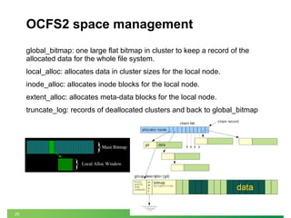 25
OCFS2 space management
global_bitmap: one large flat bitmap in cluster to keep a record of the
allocated data for the whole file system.
local_alloc: allocates data in cluster sizes for the local node.
inode_alloc: allocates inode blocks for the local node.
extent_alloc: allocates meta-data blocks for the local node.
truncate_log: records of deallocated clusters and back to global_bitmap
 