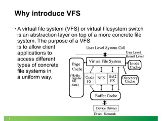 8
Why introduce VFS
• A virtual file system (VFS) or virtual filesystem switch
is an abstraction layer on top of a more concrete file
system. The purpose of a VFS
is to allow client
applications to
access different
types of concrete
file systems in
a uniform way.
 
