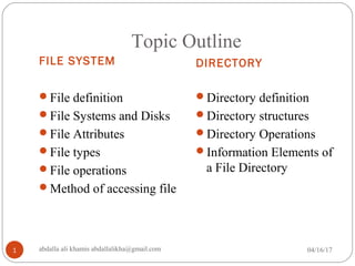 Topic Outline
FILE SYSTEM DIRECTORY
File definition
File Systems and Disks
File Attributes
File types
File operations
Method of accessing file
Directory definition
Directory structures
Directory Operations
Information Elements of
a File Directory
04/16/171 abdalla ali khamis abdallalikha@gmail.com
 