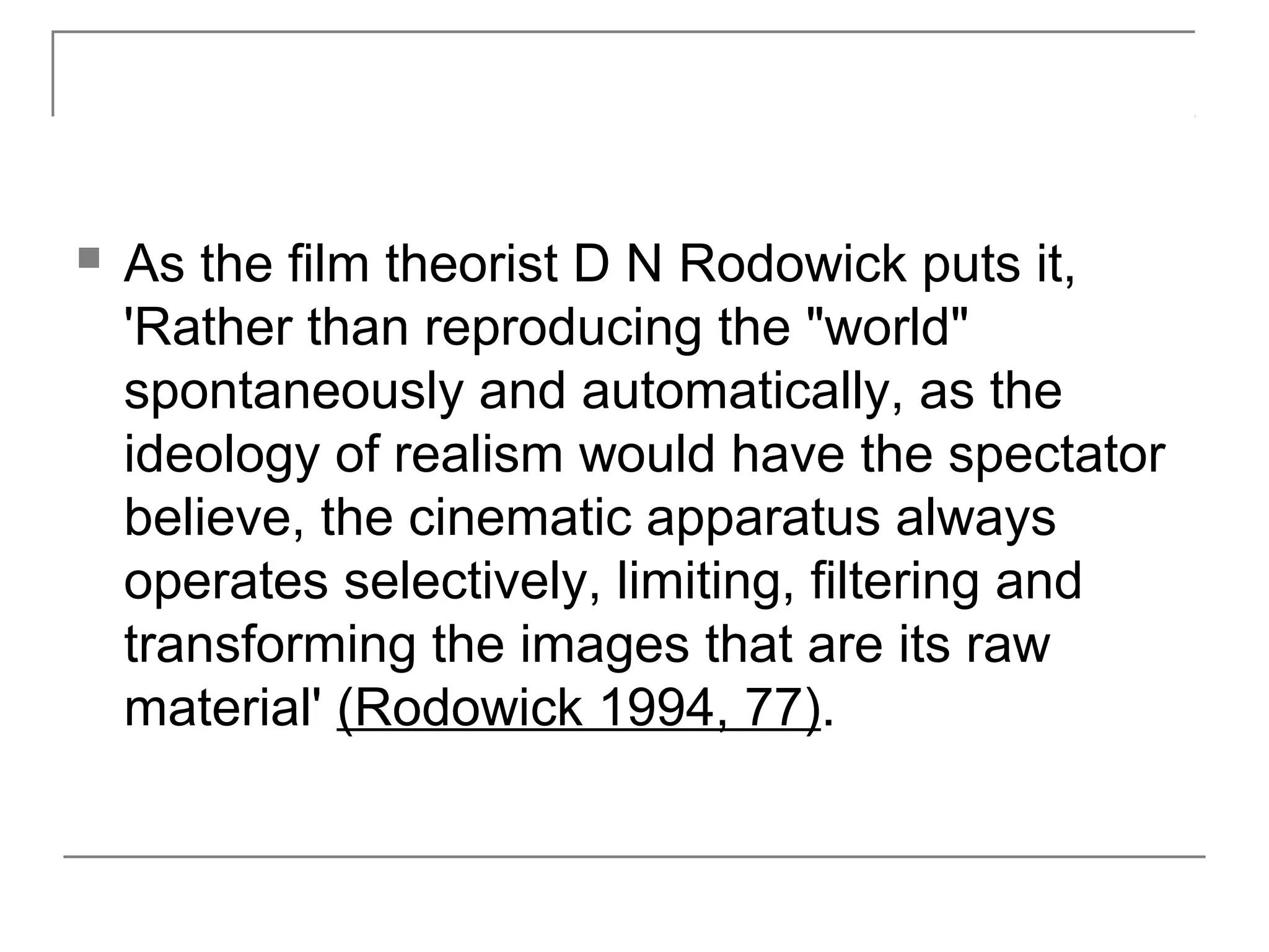  As the film theorist D N Rodowick puts it,
'Rather than reproducing the "world"
spontaneously and automatically, as the
ideology of realism would have the spectator
believe, the cinematic apparatus always
operates selectively, limiting, filtering and
transforming the images that are its raw
material' (Rodowick 1994, 77).
 