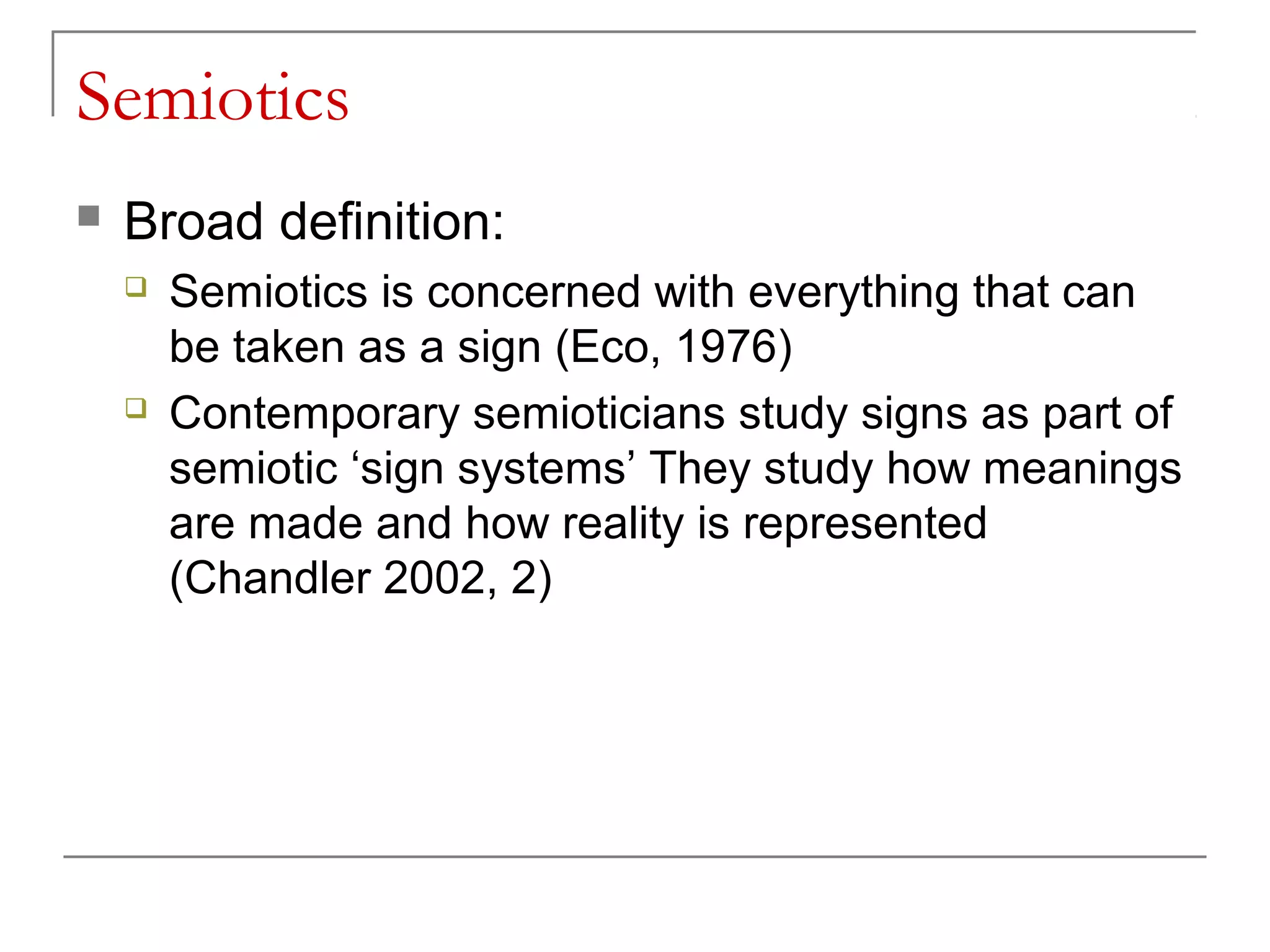 Semiotics
 Broad definition:
 Semiotics is concerned with everything that can
be taken as a sign (Eco, 1976)
 Contemporary semioticians study signs as part of
semiotic ‘sign systems’ They study how meanings
are made and how reality is represented
(Chandler 2002, 2)
 