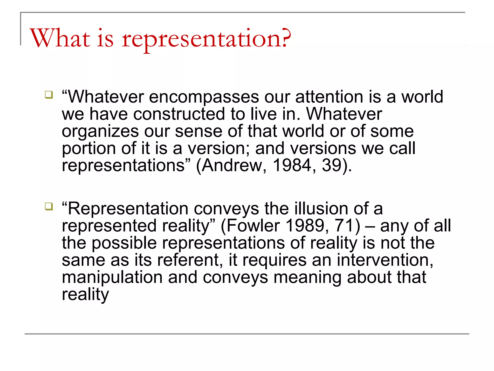 What is representation?
 “Whatever encompasses our attention is a world
we have constructed to live in. Whatever
organizes our sense of that world or of some
portion of it is a version; and versions we call
representations” (Andrew, 1984, 39).
 “Representation conveys the illusion of a
represented reality” (Fowler 1989, 71) – any of all
the possible representations of reality is not the
same as its referent, it requires an intervention,
manipulation and conveys meaning about that
reality
 