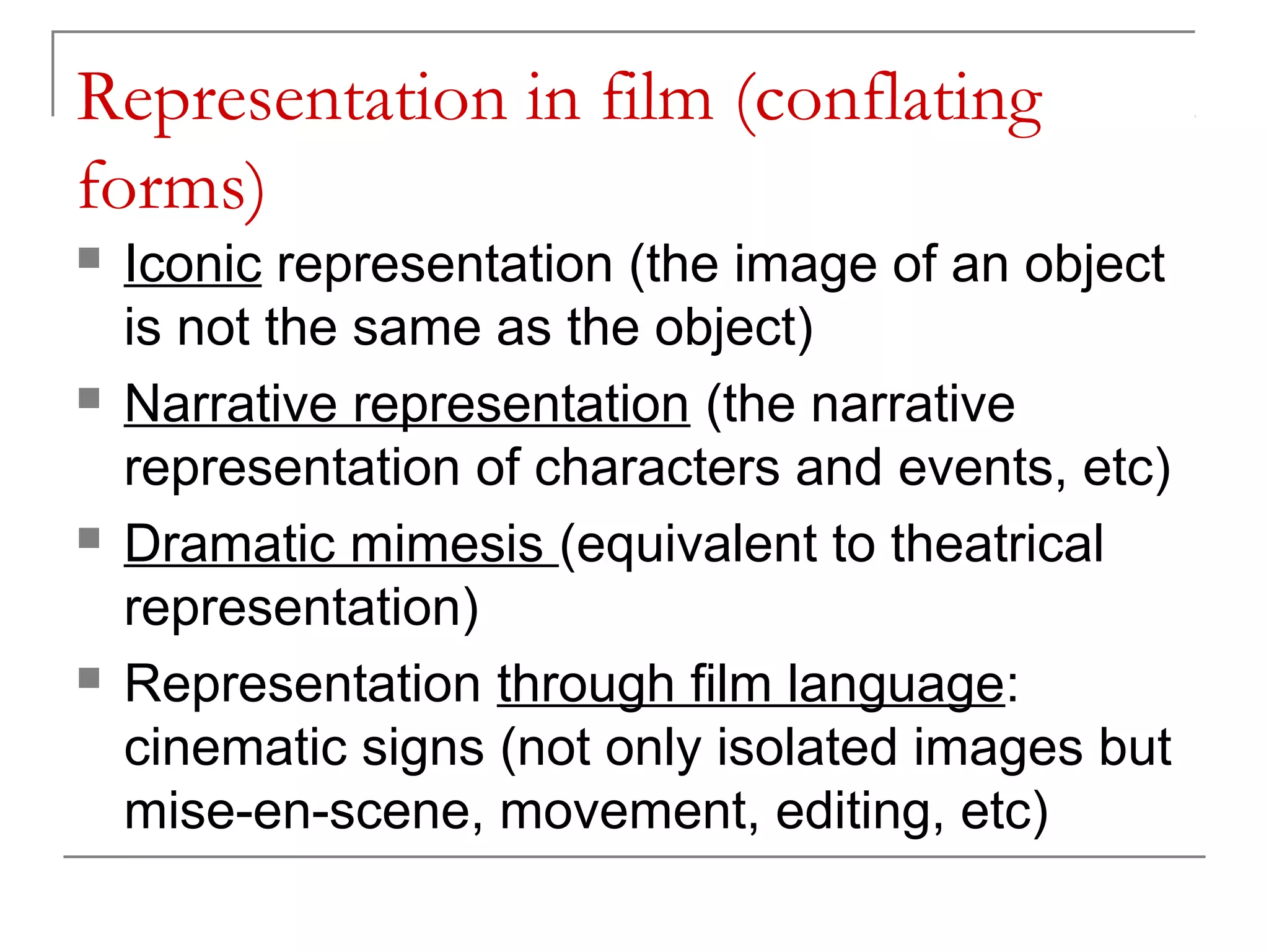 Representation in film (conflating
forms)
 Iconic representation (the image of an object
is not the same as the object)
 Narrative representation (the narrative
representation of characters and events, etc)
 Dramatic mimesis (equivalent to theatrical
representation)
 Representation through film language:
cinematic signs (not only isolated images but
mise-en-scene, movement, editing, etc)
 
