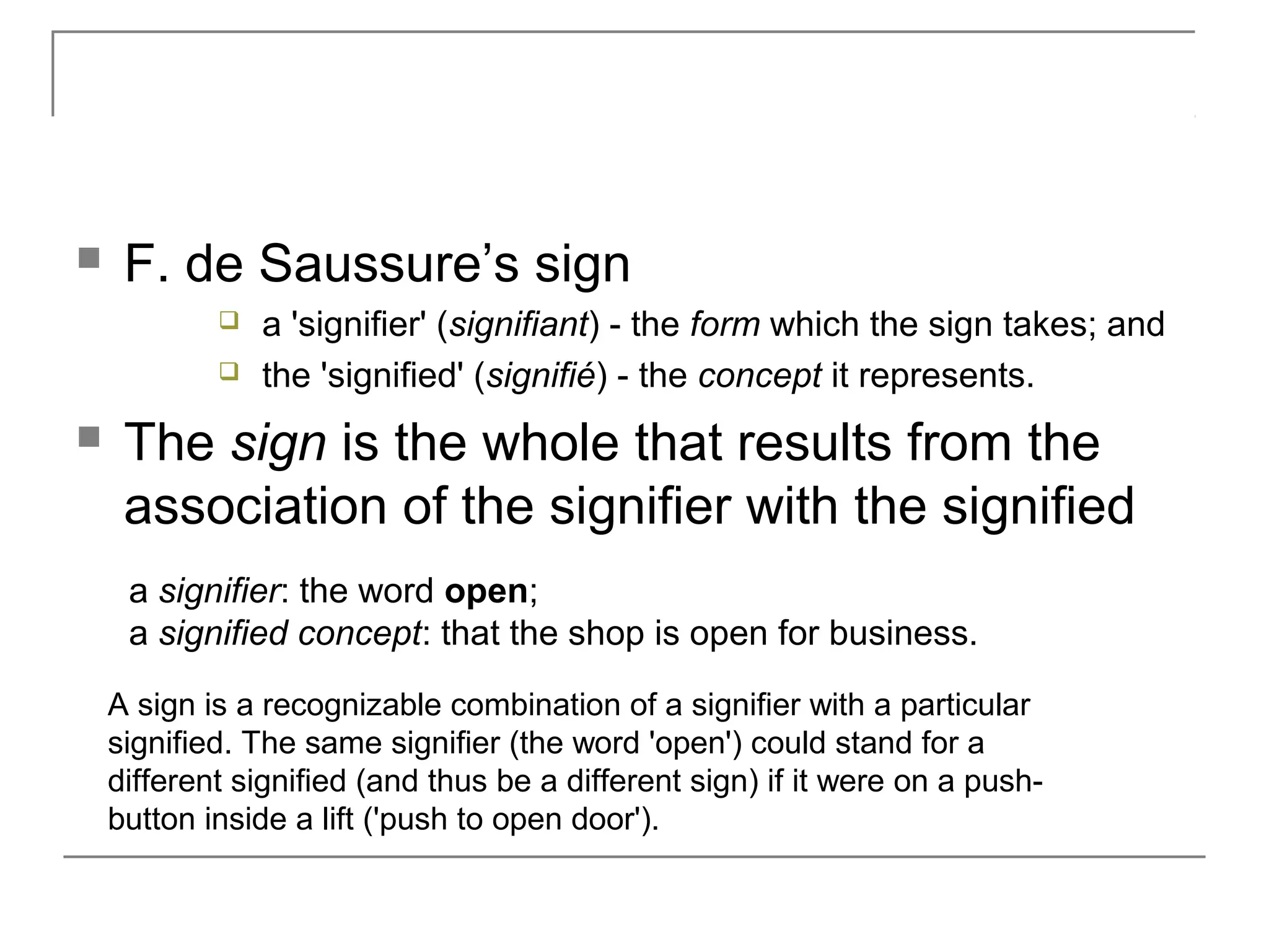  F. de Saussure’s sign
 a 'signifier' (signifiant) - the form which the sign takes; and
 the 'signified' (signifié) - the concept it represents.
 The sign is the whole that results from the
association of the signifier with the signified
a signifier: the word open;
a signified concept: that the shop is open for business.
A sign is a recognizable combination of a signifier with a particular
signified. The same signifier (the word 'open') could stand for a
different signified (and thus be a different sign) if it were on a push-
button inside a lift ('push to open door').
 