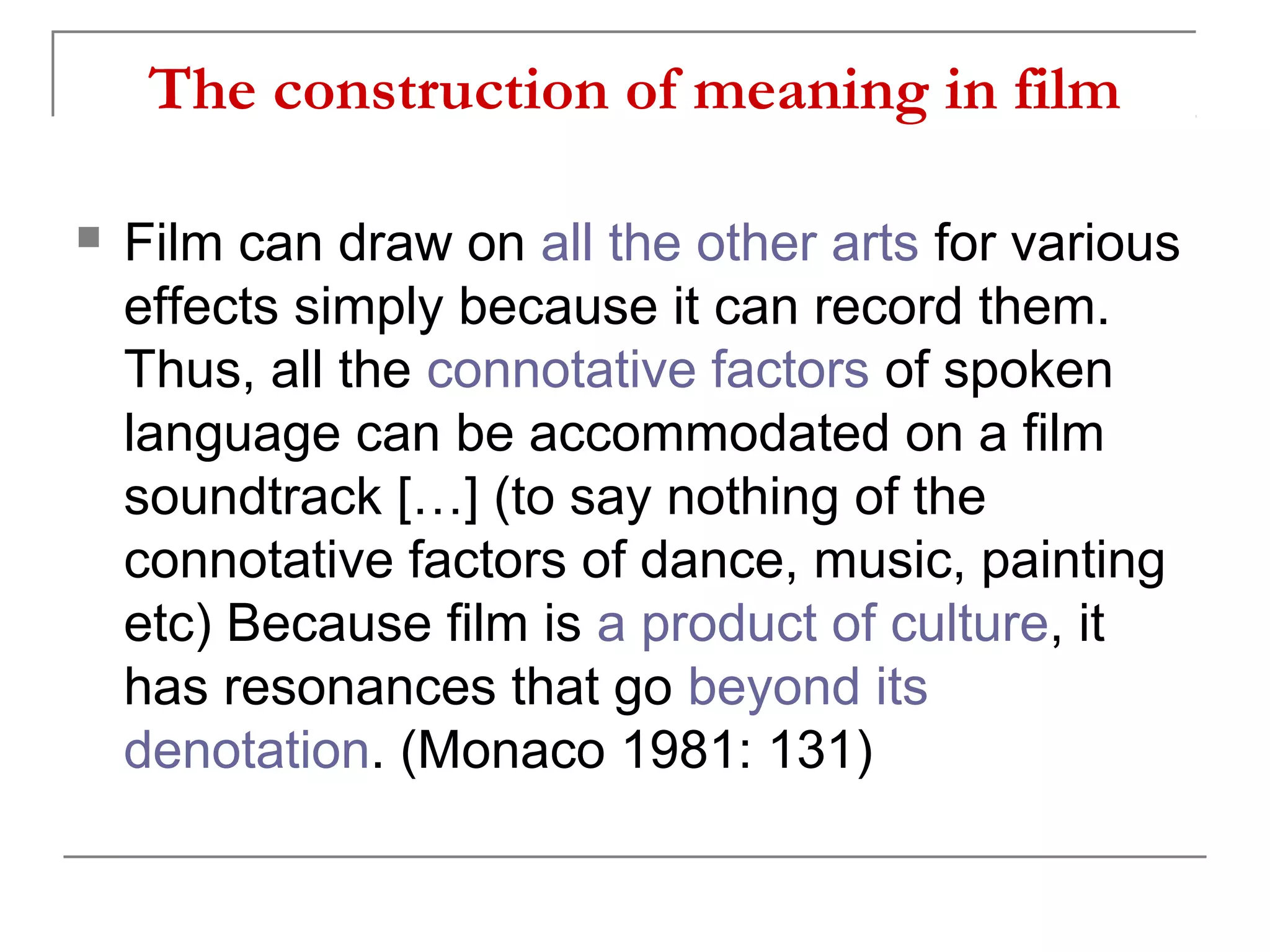 The construction of meaning in film
 Film can draw on all the other arts for various
effects simply because it can record them.
Thus, all the connotative factors of spoken
language can be accommodated on a film
soundtrack […] (to say nothing of the
connotative factors of dance, music, painting
etc) Because film is a product of culture, it
has resonances that go beyond its
denotation. (Monaco 1981: 131)
 