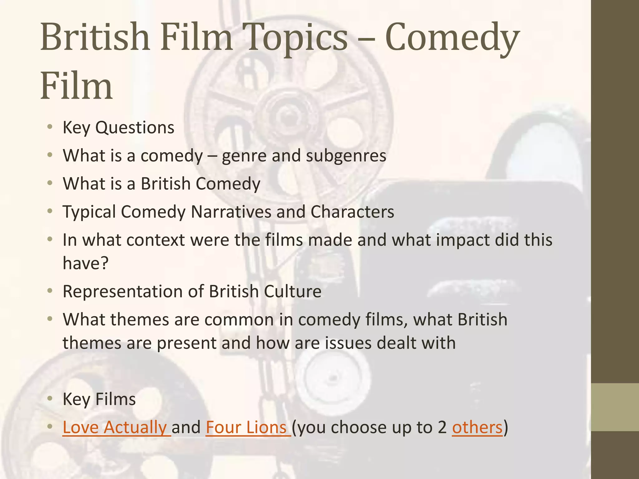 British Film Topics – Comedy
Film
• Key Questions
• What is a comedy – genre and subgenres
• What is a British Comedy
• Typical Comedy Narratives and Characters
• In what context were the films made and what impact did this
have?
• Representation of British Culture
• What themes are common in comedy films, what British
themes are present and how are issues dealt with
• Key Films
• Love Actually and Four Lions (you choose up to 2 others)
 