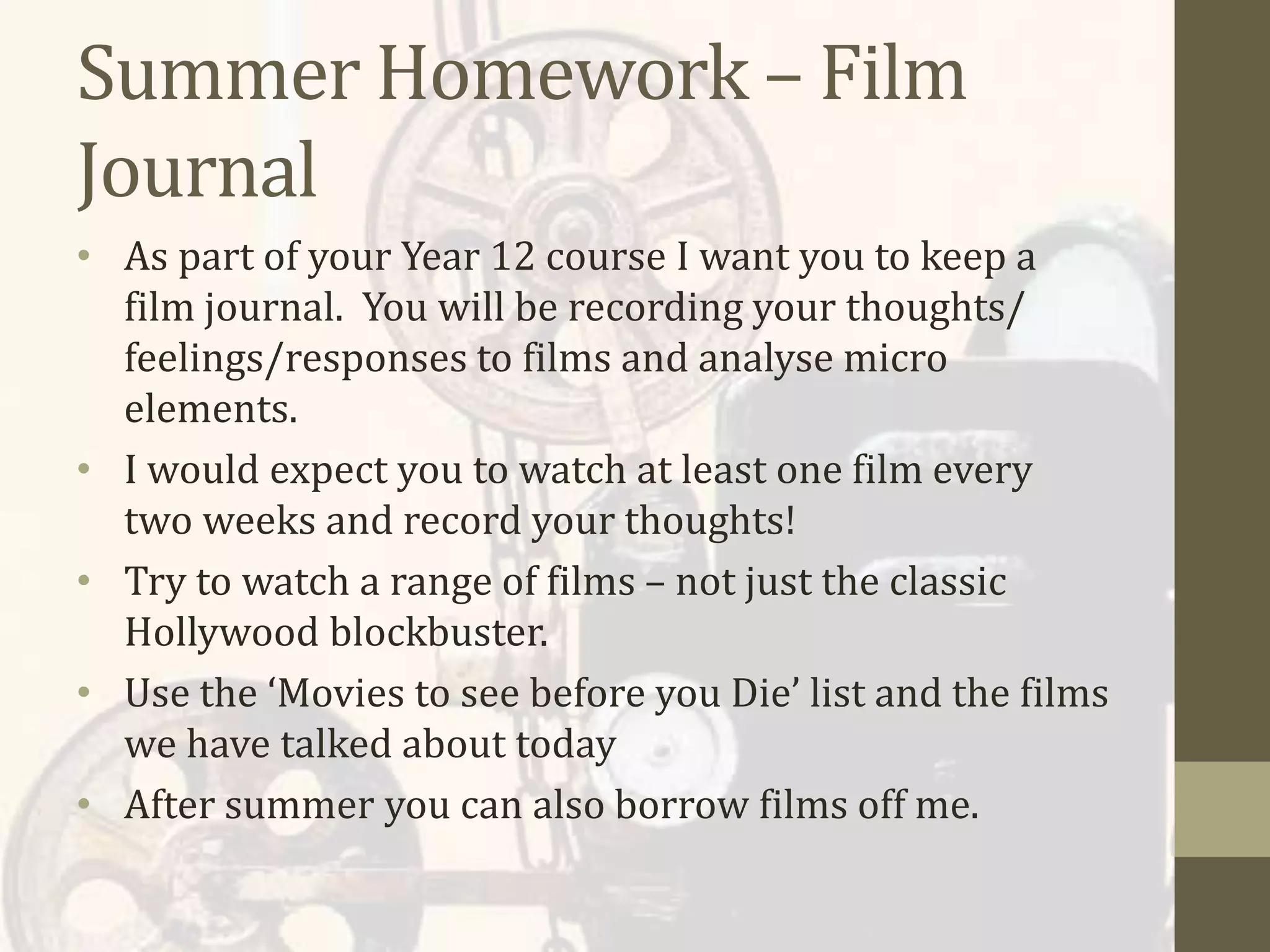 Summer Homework – Film
Journal
• As part of your Year 12 course I want you to keep a
film journal. You will be recording your thoughts/
feelings/responses to films and analyse micro
elements.
• I would expect you to watch at least one film every
two weeks and record your thoughts!
• Try to watch a range of films – not just the classic
Hollywood blockbuster.
• Use the ‘Movies to see before you Die’ list and the films
we have talked about today
• After summer you can also borrow films off me.
 