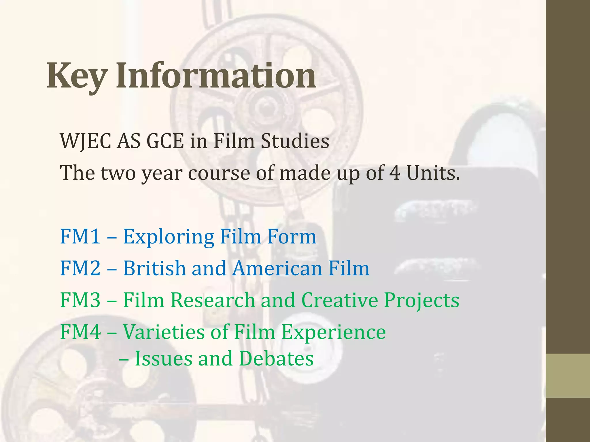 Key Information
WJEC AS GCE in Film Studies
The two year course of made up of 4 Units.
FM1 – Exploring Film Form
FM2 – British and American Film
FM3 – Film Research and Creative Projects
FM4 – Varieties of Film Experience
– Issues and Debates
 