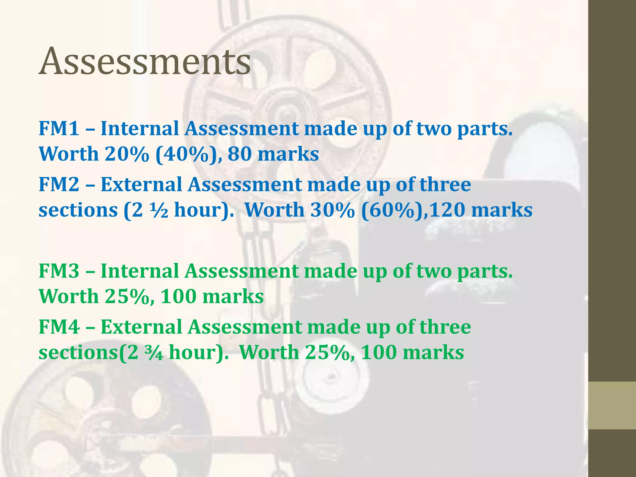 Assessments
FM1 – Internal Assessment made up of two parts.
Worth 20% (40%), 80 marks
FM2 – External Assessment made up of three
sections (2 ½ hour). Worth 30% (60%),120 marks
FM3 – Internal Assessment made up of two parts.
Worth 25%, 100 marks
FM4 – External Assessment made up of three
sections(2 ¾ hour). Worth 25%, 100 marks
 