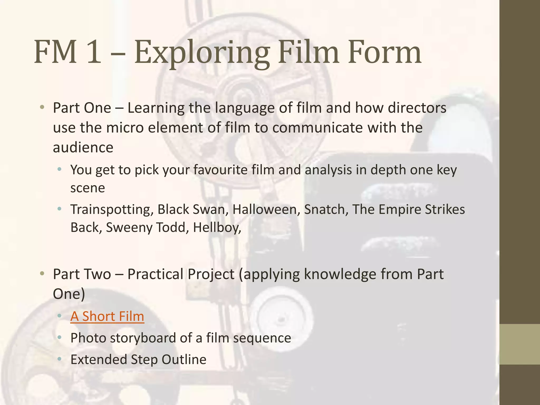 FM 1 – Exploring Film Form
• Part One – Learning the language of film and how directors
use the micro element of film to communicate with the
audience
• You get to pick your favourite film and analysis in depth one key
scene
• Trainspotting, Black Swan, Halloween, Snatch, The Empire Strikes
Back, Sweeny Todd, Hellboy,
• Part Two – Practical Project (applying knowledge from Part
One)
• A Short Film
• Photo storyboard of a film sequence
• Extended Step Outline
 