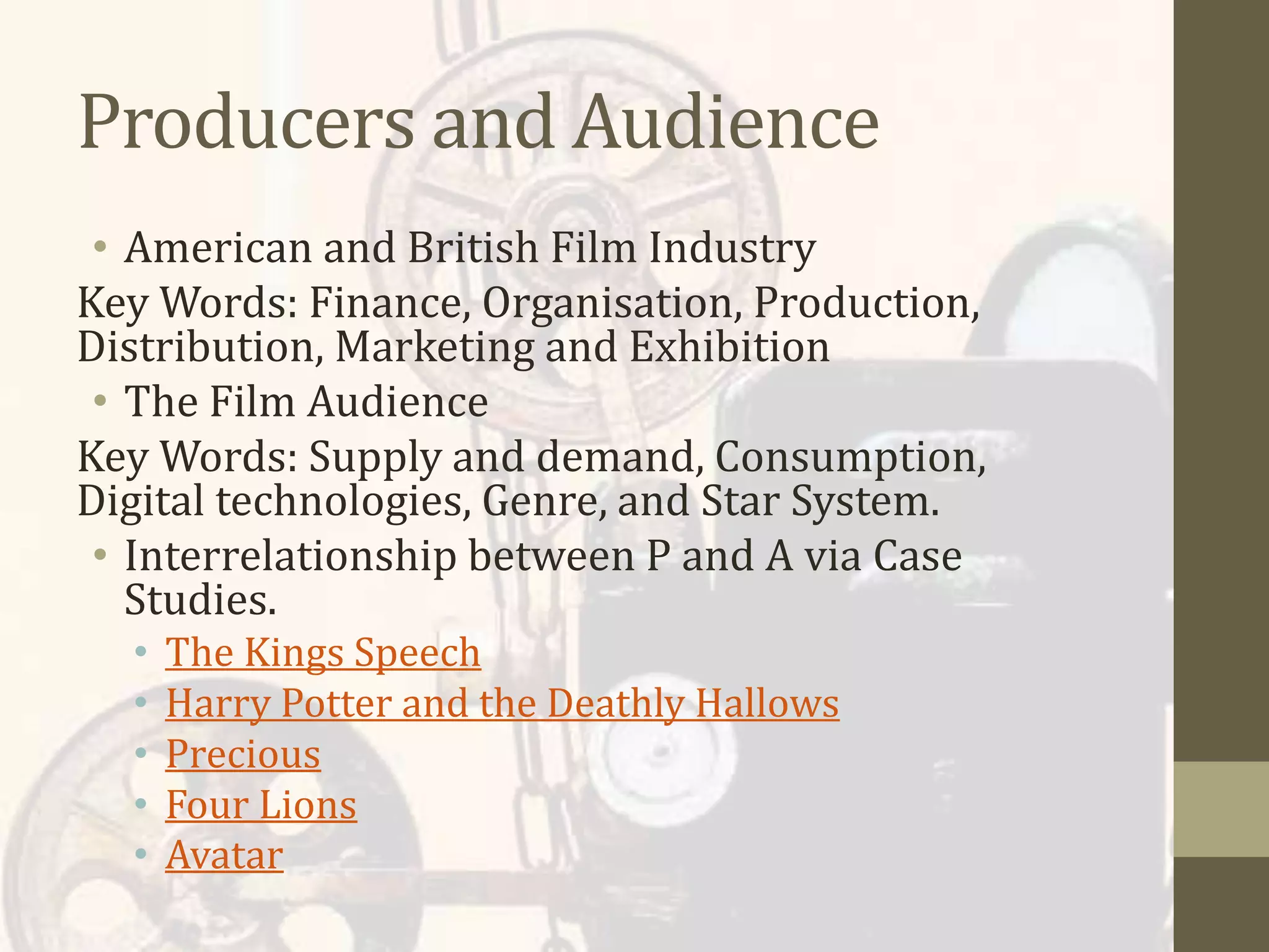 Producers and Audience
• American and British Film Industry
Key Words: Finance, Organisation, Production,
Distribution, Marketing and Exhibition
• The Film Audience
Key Words: Supply and demand, Consumption,
Digital technologies, Genre, and Star System.
• Interrelationship between P and A via Case
Studies.
• The Kings Speech
• Harry Potter and the Deathly Hallows
• Precious
• Four Lions
• Avatar
 