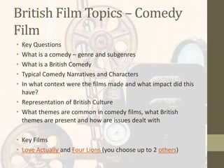British Film Topics – Comedy
Film
• Key Questions
• What is a comedy – genre and subgenres
• What is a British Comedy
• Typical Comedy Narratives and Characters
• In what context were the films made and what impact did this
have?
• Representation of British Culture
• What themes are common in comedy films, what British
themes are present and how are issues dealt with
• Key Films
• Love Actually and Four Lions (you choose up to 2 others)
 