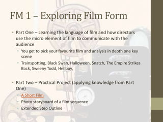FM 1 – Exploring Film Form
• Part One – Learning the language of film and how directors
use the micro element of film to communicate with the
audience
• You get to pick your favourite film and analysis in depth one key
scene
• Trainspotting, Black Swan, Halloween, Snatch, The Empire Strikes
Back, Sweeny Todd, Hellboy,
• Part Two – Practical Project (applying knowledge from Part
One)
• A Short Film
• Photo storyboard of a film sequence
• Extended Step Outline
 