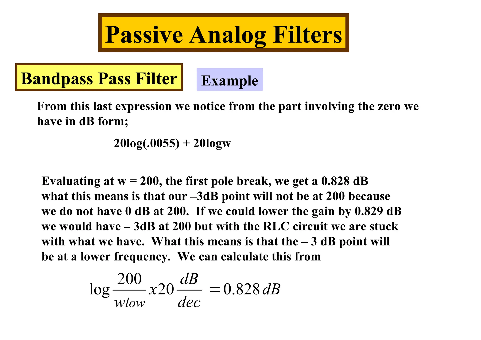 Passive Analog Filters
Bandpass Pass Filter Example
From this last expression we notice from the part involving the zero we
have in dB form;
20log(.0055) + 20logw
Evaluating at w = 200, the first pole break, we get a 0.828 dB
what this means is that our –3dB point will not be at 200 because
we do not have 0 dB at 200. If we could lower the gain by 0.829 dB
we would have – 3dB at 200 but with the RLC circuit we are stuck
with what we have. What this means is that the – 3 dB point will
be at a lower frequency. We can calculate this from
200
log 20 0.828
low
dB
x dB
w dec

 