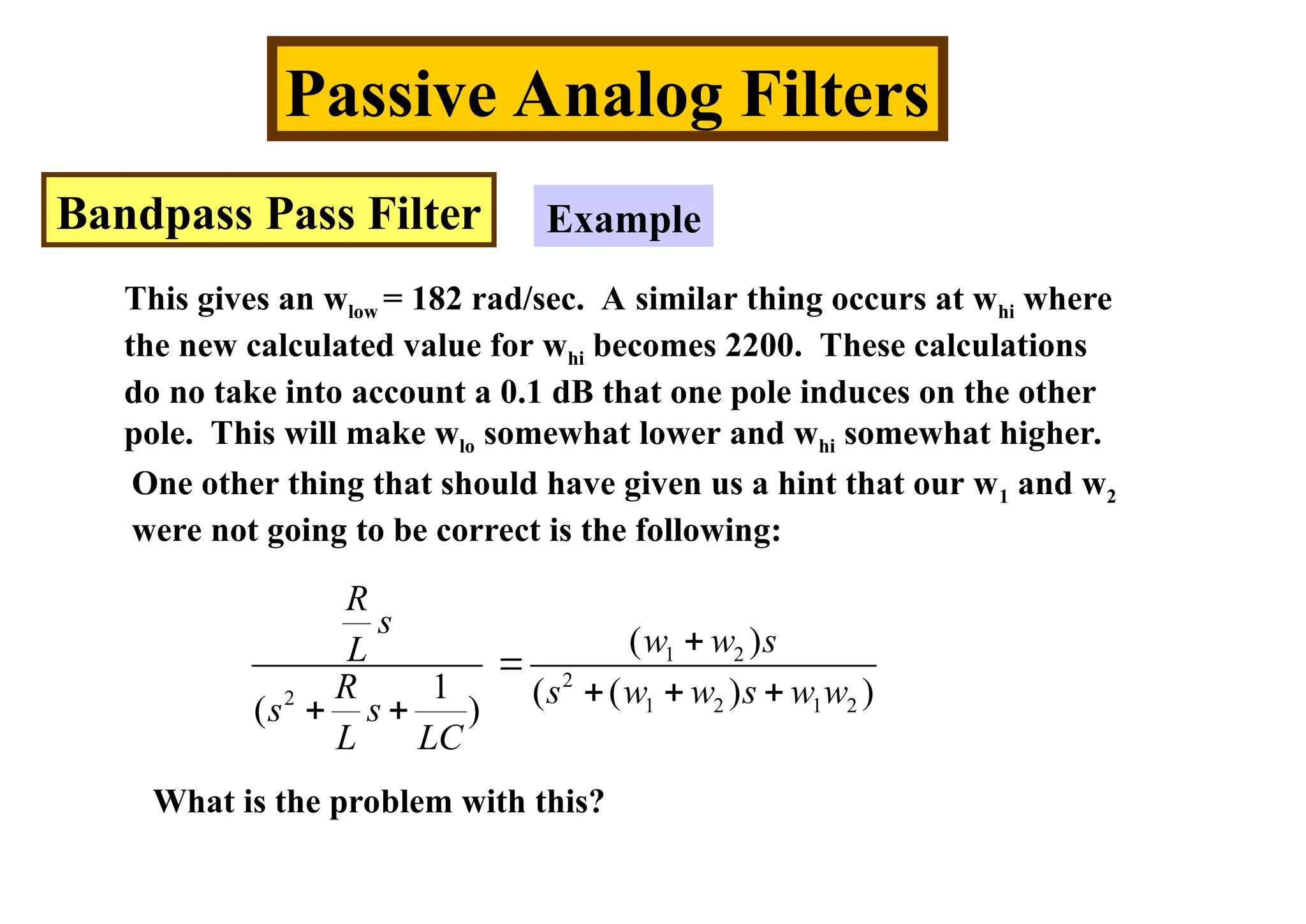 Passive Analog Filters
Bandpass Pass Filter Example
This gives an wlow = 182 rad/sec. A similar thing occurs at whi where
the new calculated value for whi becomes 2200. These calculations
do no take into account a 0.1 dB that one pole induces on the other
pole. This will make wlo somewhat lower and whi somewhat higher.
One other thing that should have given us a hint that our w1 and w2
were not going to be correct is the following:
1 2
2
2 1 2 1 2
( )
1 ( ( ) )
( )
R
s
w w s
L
R s w w s w w
s s
L LC


  
 
What is the problem with this?
 