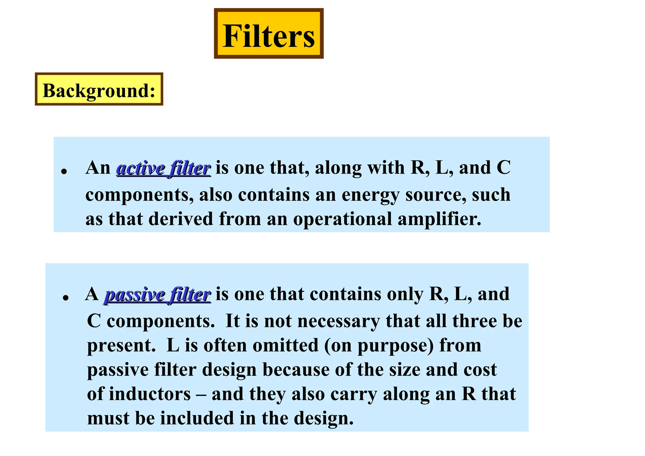 Filters
Background:
. An active filter
active filter is one that, along with R, L, and C
components, also contains an energy source, such
as that derived from an operational amplifier.
. A passive filter
passive filter is one that contains only R, L, and
C components. It is not necessary that all three be
present. L is often omitted (on purpose) from
passive filter design because of the size and cost
of inductors – and they also carry along an R that
must be included in the design.
 