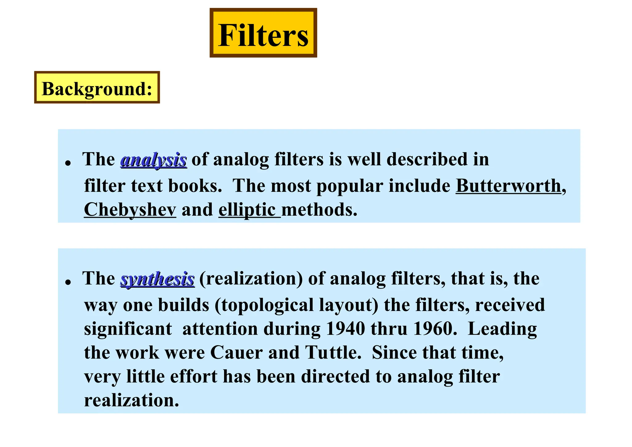 Filters
Background:
. The synthesis
synthesis (realization) of analog filters, that is, the
way one builds (topological layout) the filters, received
significant attention during 1940 thru 1960. Leading
the work were Cauer and Tuttle. Since that time,
very little effort has been directed to analog filter
realization.
. The analysis
analysis of analog filters is well described in
filter text books. The most popular include Butterworth,
Chebyshev and elliptic methods.
 