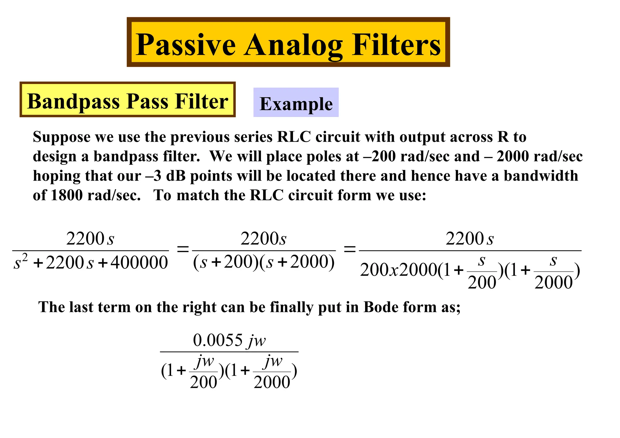 Passive Analog Filters
Bandpass Pass Filter Example
Suppose we use the previous series RLC circuit with output across R to
design a bandpass filter. We will place poles at –200 rad/sec and – 2000 rad/sec
hoping that our –3 dB points will be located there and hence have a bandwidth
of 1800 rad/sec. To match the RLC circuit form we use:
2
2200 2200 2200
( 200)( 2000)
2200 400000 200 2000(1 )(1 )
200 2000
s s s
s s
s s
s s x
 
 
   
The last term on the right can be finally put in Bode form as;
0.0055
(1 )(1 )
200 2000
jw
jw jw
 
 