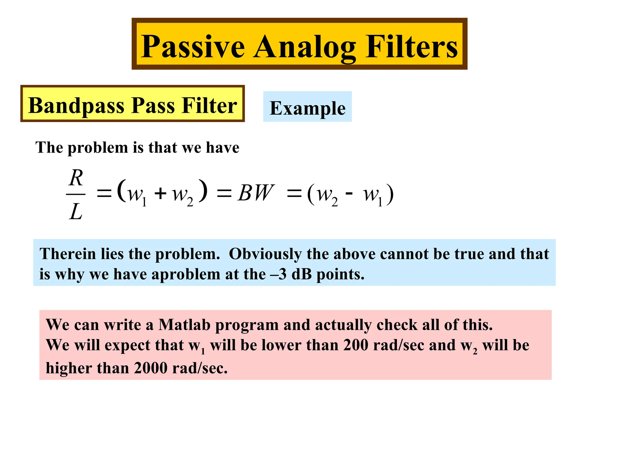 Passive Analog Filters
Bandpass Pass Filter Example
The problem is that we have
 
1 2 2 1
( )
R
w w BW w w
L
    
Therein lies the problem. Obviously the above cannot be true and that
is why we have aproblem at the –3 dB points.
We can write a Matlab program and actually check all of this.
We will expect that w1 will be lower than 200 rad/sec and w2 will be
higher than 2000 rad/sec.
 