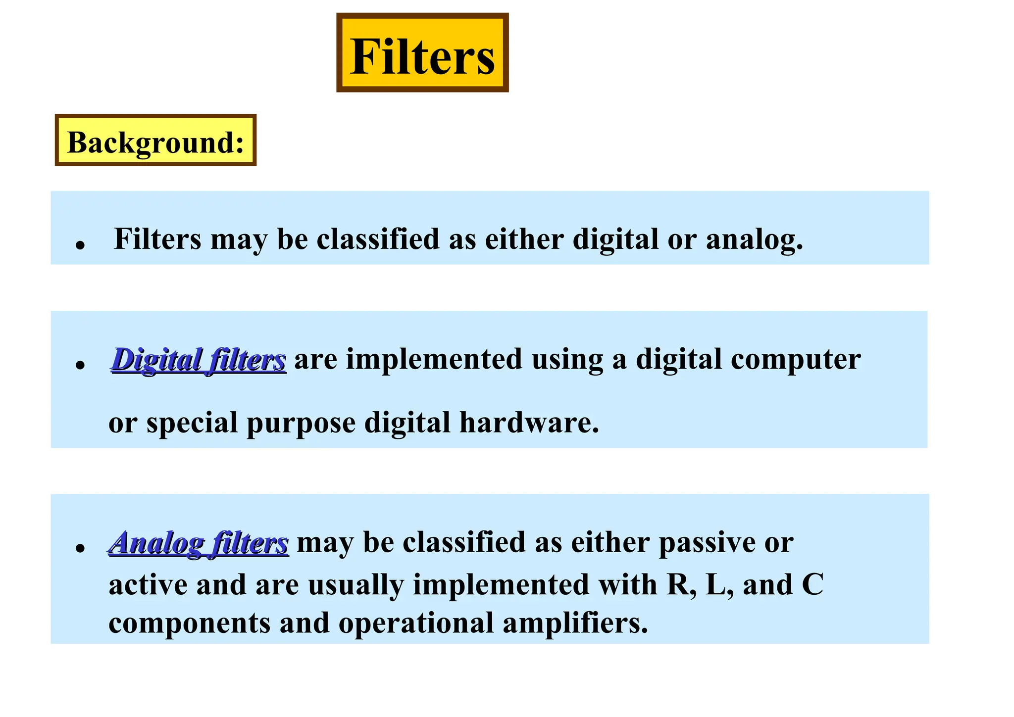 Filters
Background:
. Filters may be classified as either digital or analog.
. Digital filters
Digital filters are implemented using a digital computer
or special purpose digital hardware.
. Analog filters
Analog filters may be classified as either passive or
active and are usually implemented with R, L, and C
components and operational amplifiers.
 