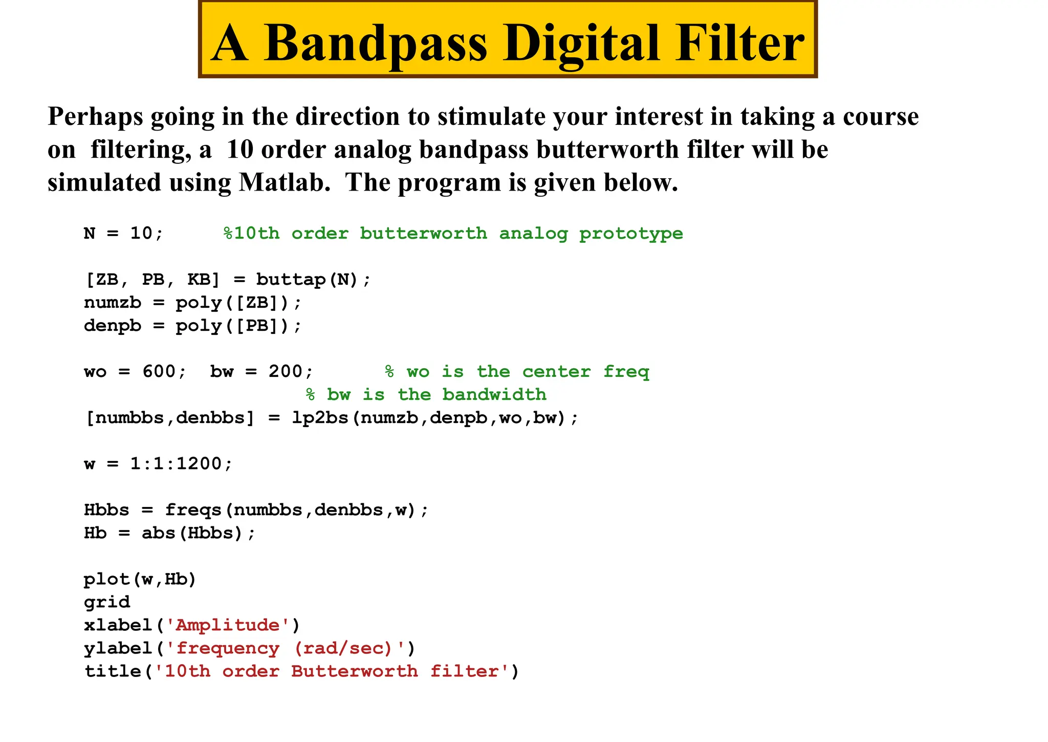 A Bandpass Digital Filter
Perhaps going in the direction to stimulate your interest in taking a course
on filtering, a 10 order analog bandpass butterworth filter will be
simulated using Matlab. The program is given below.
N = 10; %10th order butterworth analog prototype
[ZB, PB, KB] = buttap(N);
numzb = poly([ZB]);
denpb = poly([PB]);
wo = 600; bw = 200; % wo is the center freq
% bw is the bandwidth
[numbbs,denbbs] = lp2bs(numzb,denpb,wo,bw);
w = 1:1:1200;
Hbbs = freqs(numbbs,denbbs,w);
Hb = abs(Hbbs);
plot(w,Hb)
grid
xlabel('Amplitude')
ylabel('frequency (rad/sec)')
title('10th order Butterworth filter')
 