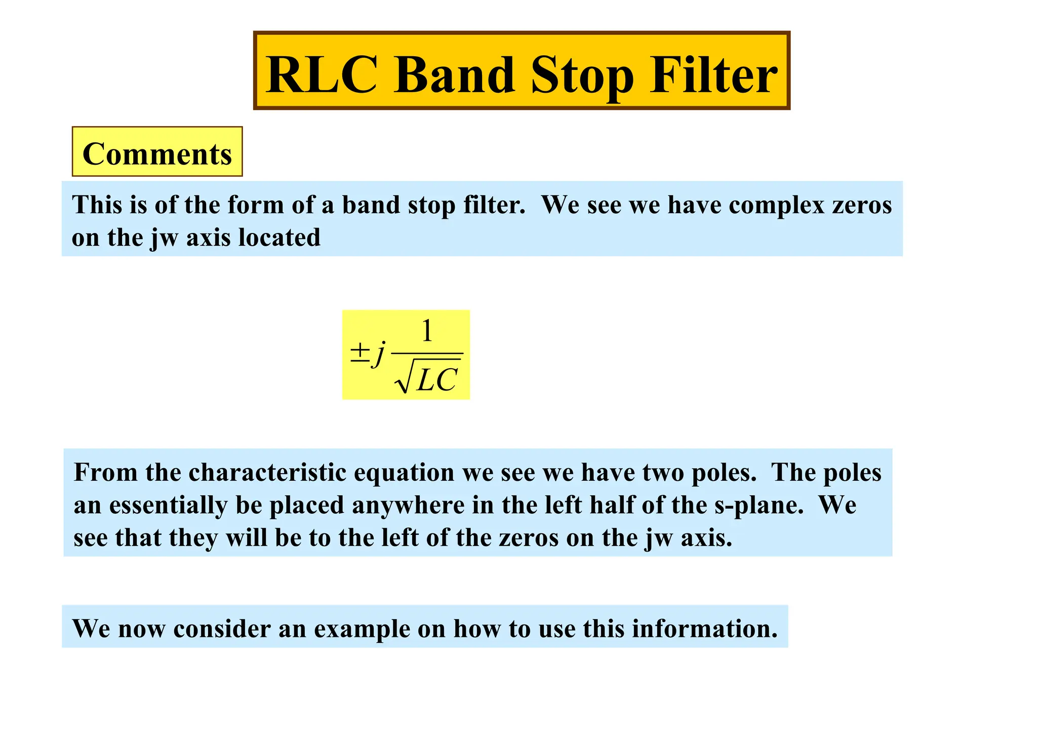 This is of the form of a band stop filter. We see we have complex zeros
on the jw axis located
RLC Band Stop Filter
Comments
LC
j
1

From the characteristic equation we see we have two poles. The poles
an essentially be placed anywhere in the left half of the s-plane. We
see that they will be to the left of the zeros on the jw axis.
We now consider an example on how to use this information.
 