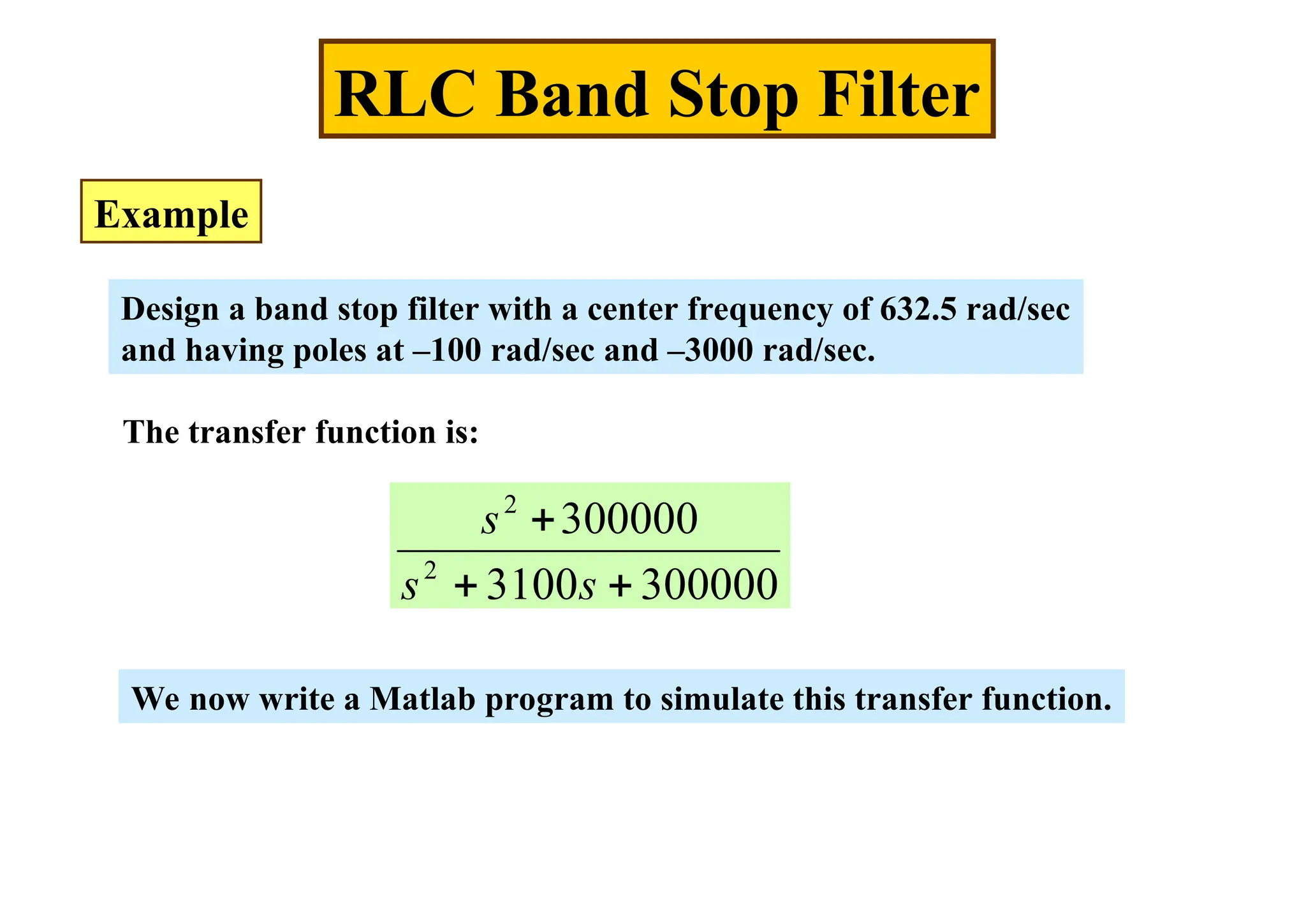 RLC Band Stop Filter
Example
Design a band stop filter with a center frequency of 632.5 rad/sec
and having poles at –100 rad/sec and –3000 rad/sec.
The transfer function is:
300000
3100
300000
2
2



s
s
s
We now write a Matlab program to simulate this transfer function.
 