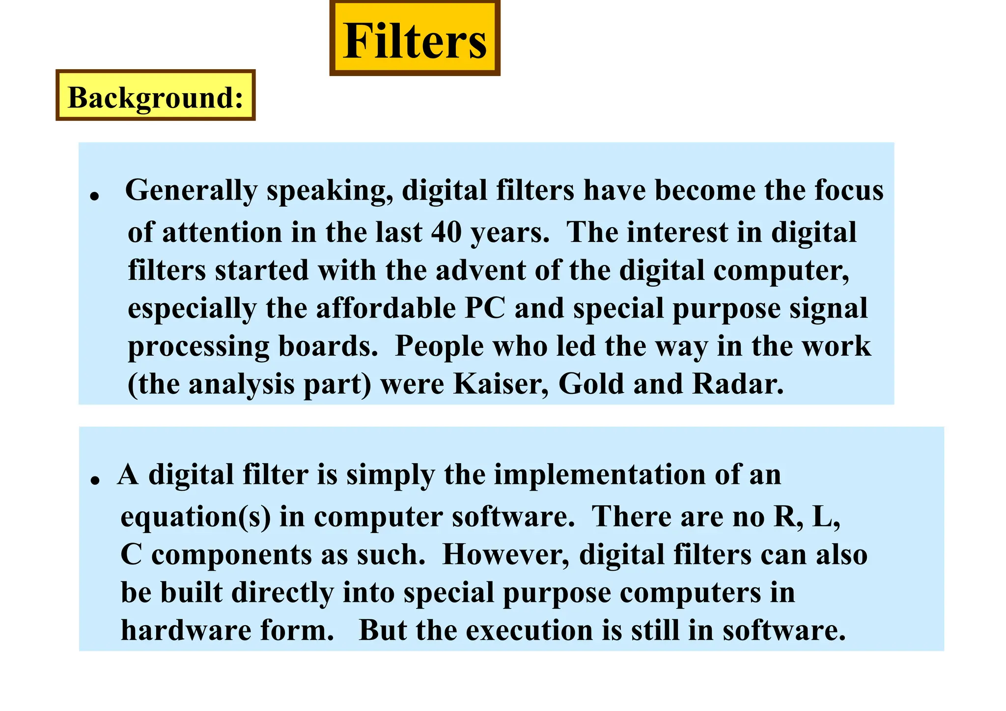 Filters
Background:
. Generally speaking, digital filters have become the focus
of attention in the last 40 years. The interest in digital
filters started with the advent of the digital computer,
especially the affordable PC and special purpose signal
processing boards. People who led the way in the work
(the analysis part) were Kaiser, Gold and Radar.
. A digital filter is simply the implementation of an
equation(s) in computer software. There are no R, L,
C components as such. However, digital filters can also
be built directly into special purpose computers in
hardware form. But the execution is still in software.
 