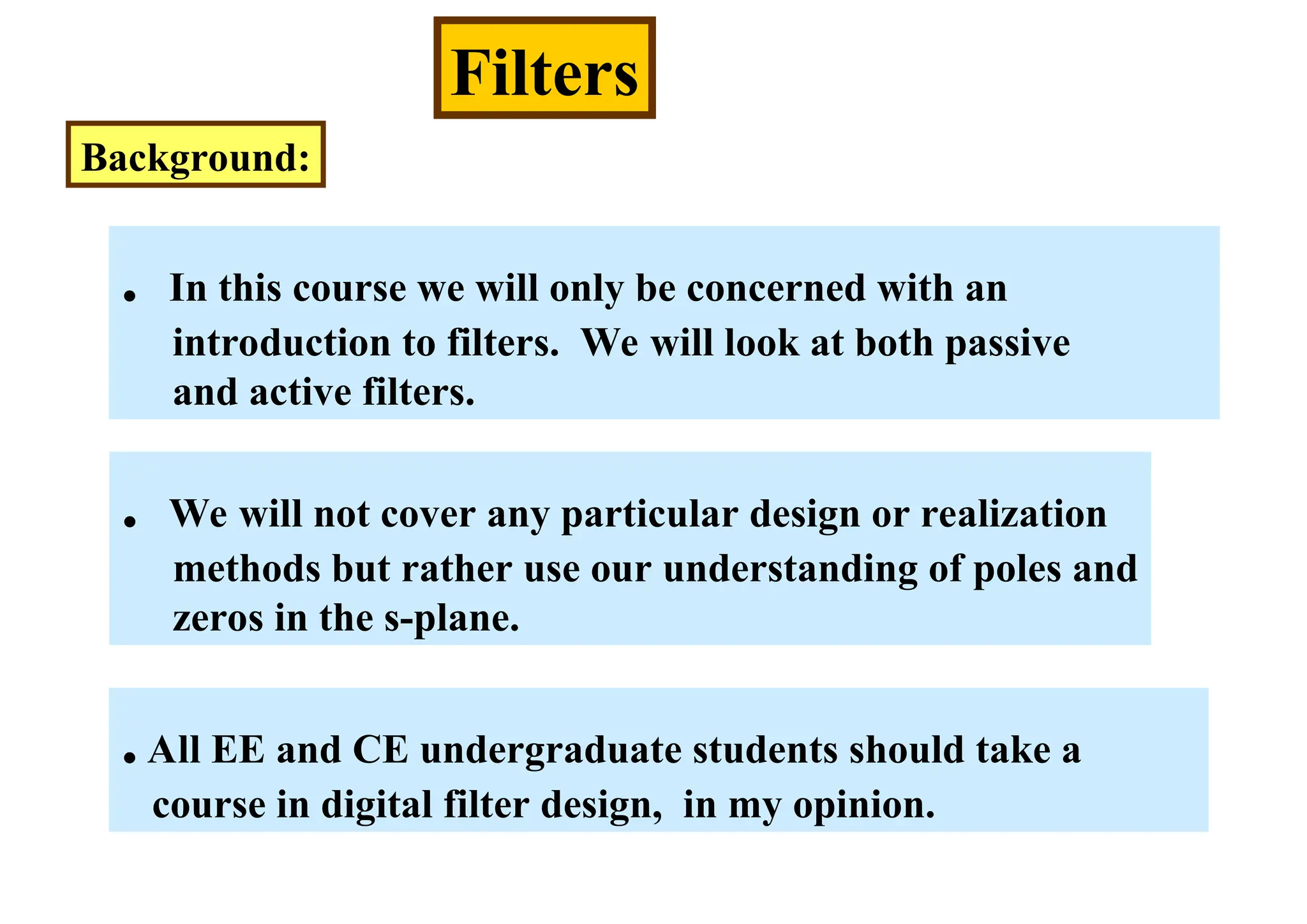 Filters
Background:
. In this course we will only be concerned with an
introduction to filters. We will look at both passive
and active filters.
. We will not cover any particular design or realization
methods but rather use our understanding of poles and
zeros in the s-plane.
.All EE and CE undergraduate students should take a
course in digital filter design, in my opinion.
 