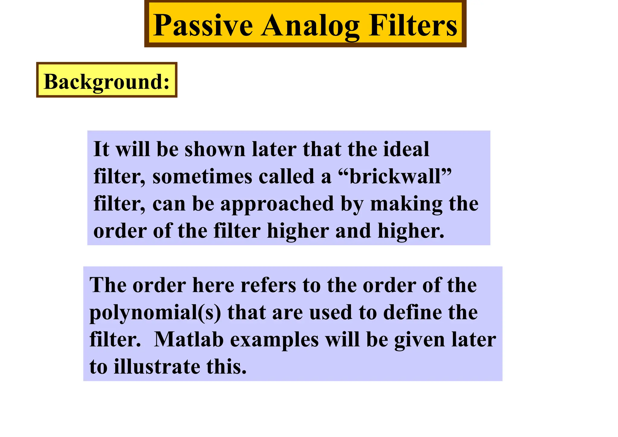 Passive Analog Filters
Background:
It will be shown later that the ideal
filter, sometimes called a “brickwall”
filter, can be approached by making the
order of the filter higher and higher.
The order here refers to the order of the
polynomial(s) that are used to define the
filter. Matlab examples will be given later
to illustrate this.
 