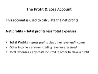 The Profit & Loss AccountThis account is used to calculate the net profitsNet profits = Total profits less Total ExpensesTotal Profits = gross profits plus other revenue/incomeOther Income = any non-trading revenues receivedTotal Expenses = any costs incurred in order to make a profit